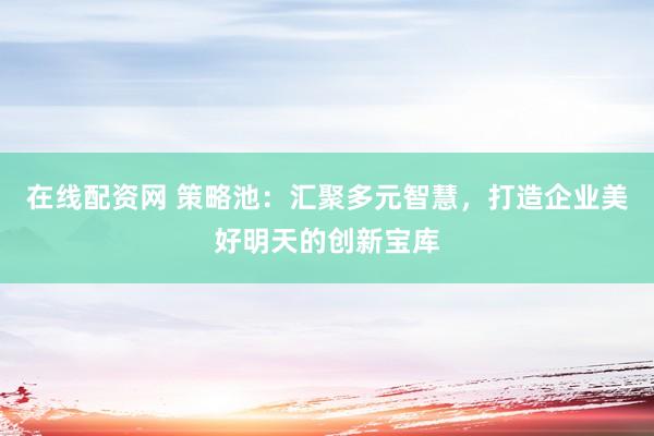 在线配资网 策略池：汇聚多元智慧，打造企业美好明天的创新宝库