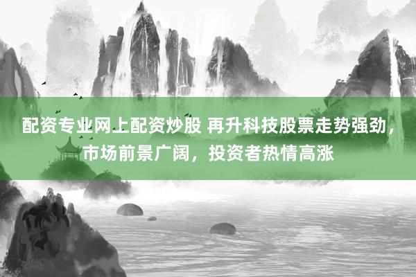 配资专业网上配资炒股 再升科技股票走势强劲，市场前景广阔，投资者热情高涨