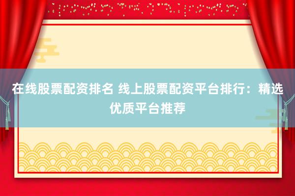 在线股票配资排名 线上股票配资平台排行：精选优质平台推荐