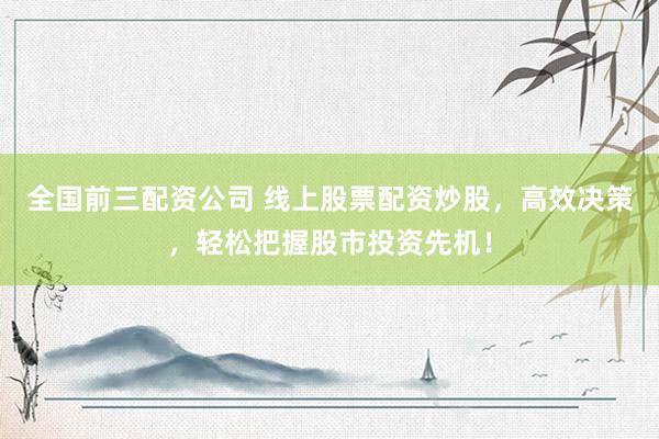 全国前三配资公司 线上股票配资炒股，高效决策，轻松把握股市投资先机！