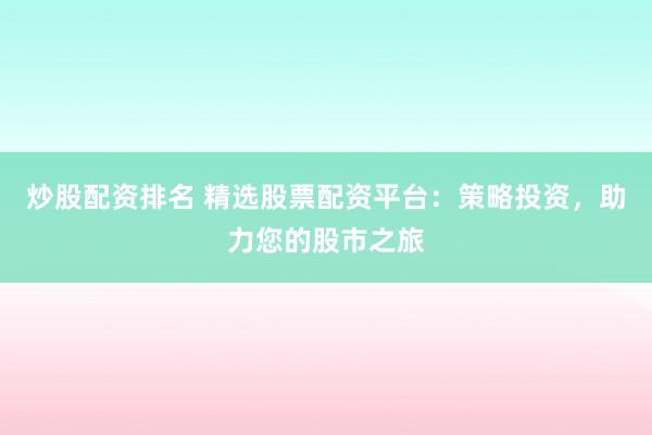 炒股配资排名 精选股票配资平台：策略投资，助力您的股市之旅