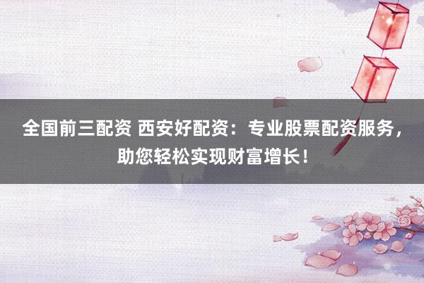 全国前三配资 西安好配资：专业股票配资服务，助您轻松实现财富增长！