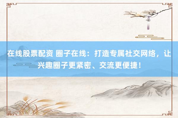 在线股票配资 圈子在线：打造专属社交网络，让兴趣圈子更紧密、交流更便捷！