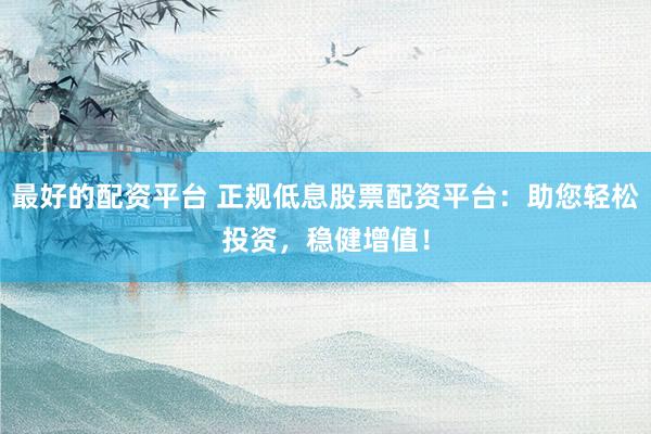 最好的配资平台 正规低息股票配资平台：助您轻松投资，稳健增值！