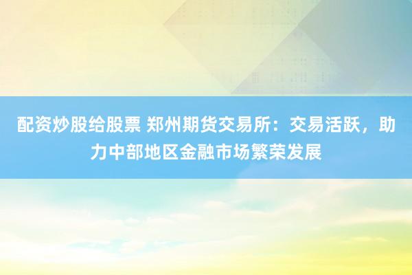 配资炒股给股票 郑州期货交易所：交易活跃，助力中部地区金融市场繁荣发展