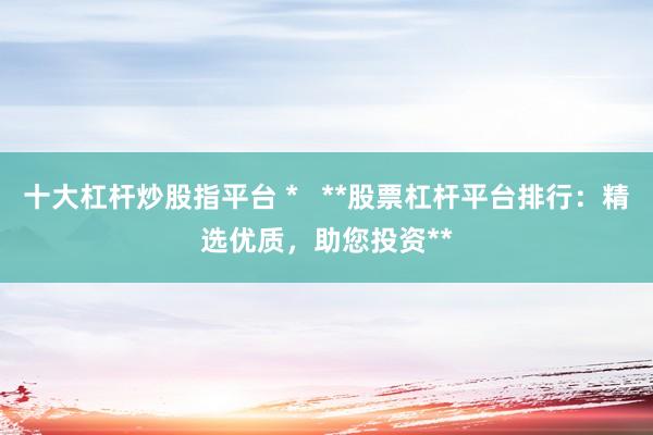十大杠杆炒股指平台 *   **股票杠杆平台排行：精选优质，助您投资**