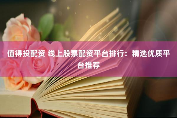 值得投配资 线上股票配资平台排行：精选优质平台推荐