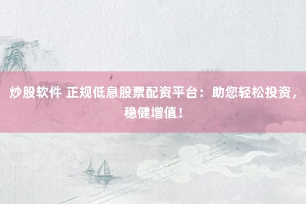 炒股软件 正规低息股票配资平台：助您轻松投资，稳健增值！