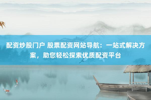 配资炒股门户 股票配资网站导航：一站式解决方案，助您轻松探索优质配资平台