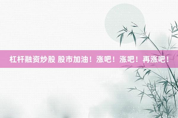 杠杆融资炒股 股市加油！涨吧！涨吧！再涨吧！