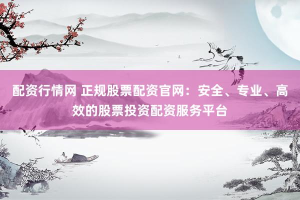 配资行情网 正规股票配资官网：安全、专业、高效的股票投资配资服务平台