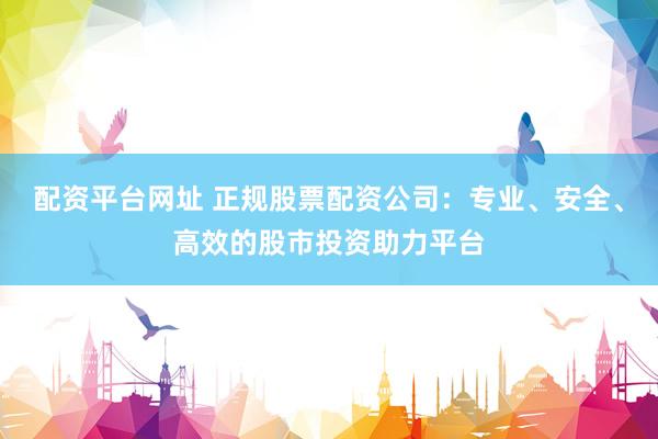 配资平台网址 正规股票配资公司：专业、安全、高效的股市投资助力平台