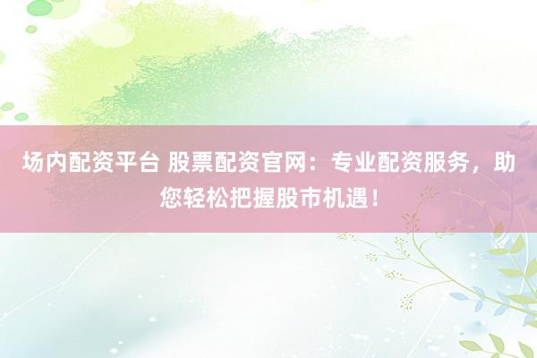 场内配资平台 股票配资官网：专业配资服务，助您轻松把握股市机遇！