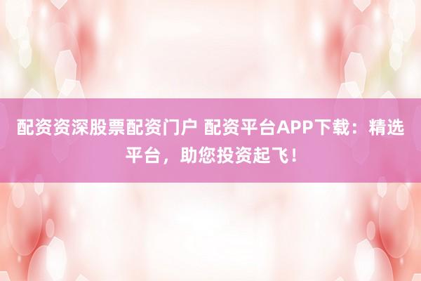 配资资深股票配资门户 配资平台APP下载：精选平台，助您投资起飞！