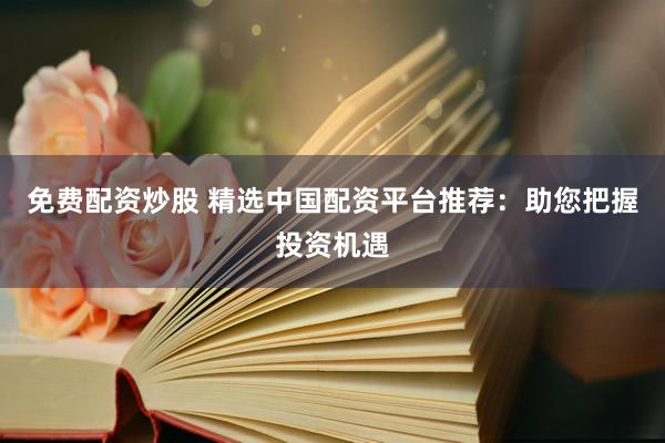 免费配资炒股 精选中国配资平台推荐：助您把握投资机遇