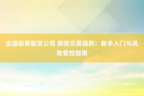 全国股票配资公司 期货交易规则：新手入门与风险管控指南