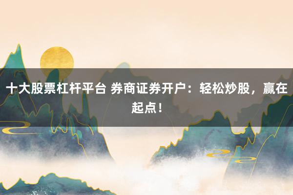 十大股票杠杆平台 券商证券开户：轻松炒股，赢在起点！