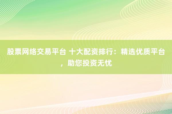 股票网络交易平台 十大配资排行：精选优质平台，助您投资无忧