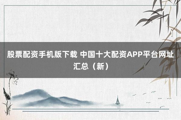 股票配资手机版下载 中国十大配资APP平台网址汇总（新）