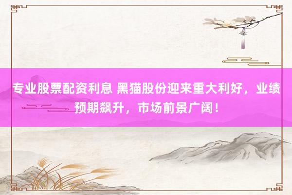 专业股票配资利息 黑猫股份迎来重大利好，业绩预期飙升，市场前景广阔！