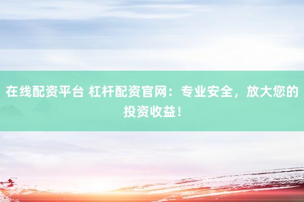在线配资平台 杠杆配资官网：专业安全，放大您的投资收益！