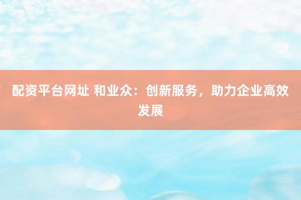配资平台网址 和业众：创新服务，助力企业高效发展