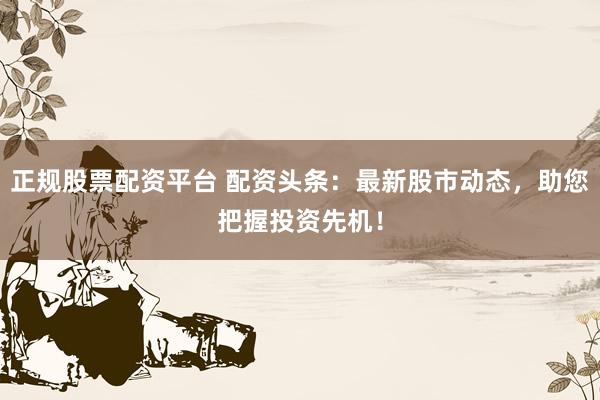 正规股票配资平台 配资头条：最新股市动态，助您把握投资先机！