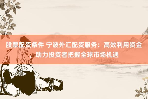 股票配资条件 宁波外汇配资服务：高效利用资金，助力投资者把握全球市场机遇