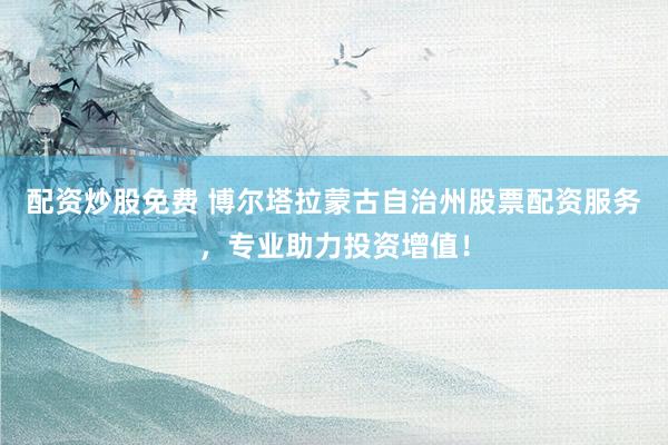 配资炒股免费 博尔塔拉蒙古自治州股票配资服务，专业助力投资增值！