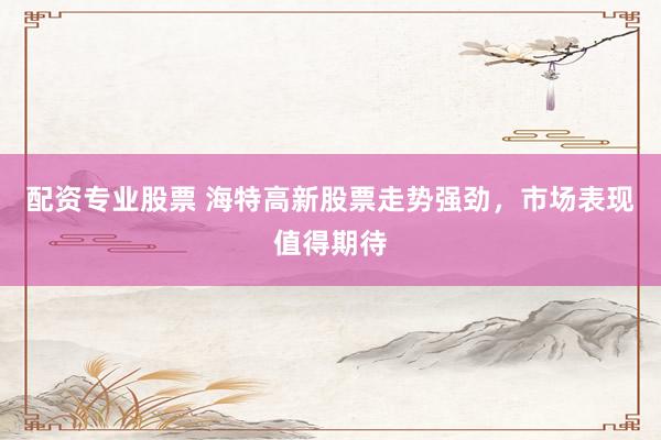 配资专业股票 海特高新股票走势强劲，市场表现值得期待