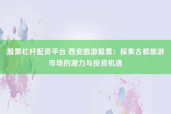股票杠杆配资平台 西安旅游股票：探索古都旅游市场的潜力与投资机遇