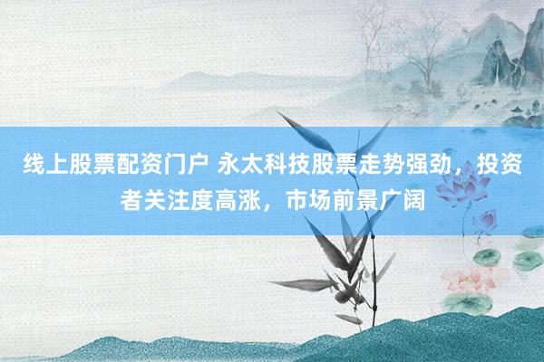 线上股票配资门户 永太科技股票走势强劲，投资者关注度高涨，市场前景广阔