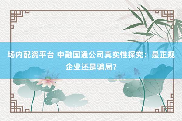 场内配资平台 中融国通公司真实性探究：是正规企业还是骗局？