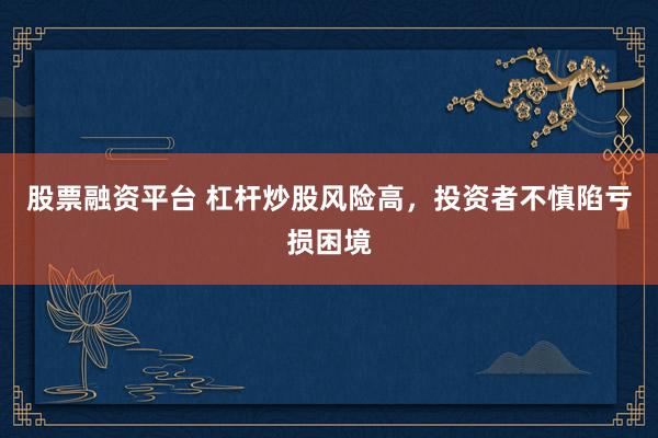 股票融资平台 杠杆炒股风险高，投资者不慎陷亏损困境