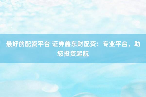 最好的配资平台 证券鑫东财配资：专业平台，助您投资起航