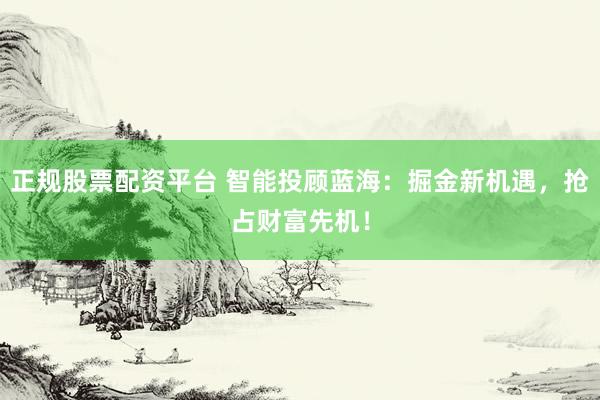 正规股票配资平台 智能投顾蓝海：掘金新机遇，抢占财富先机！