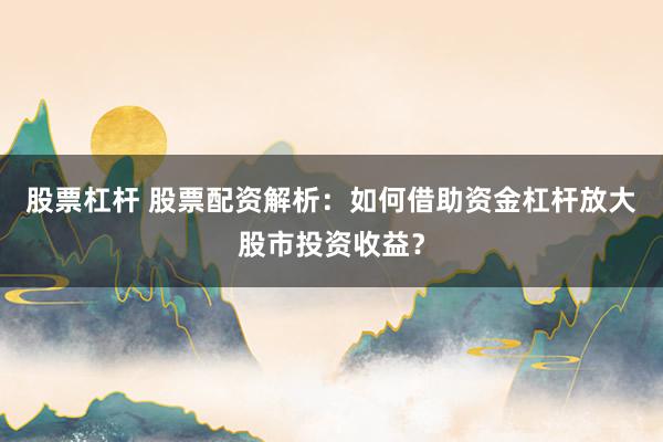 股票杠杆 股票配资解析：如何借助资金杠杆放大股市投资收益？
