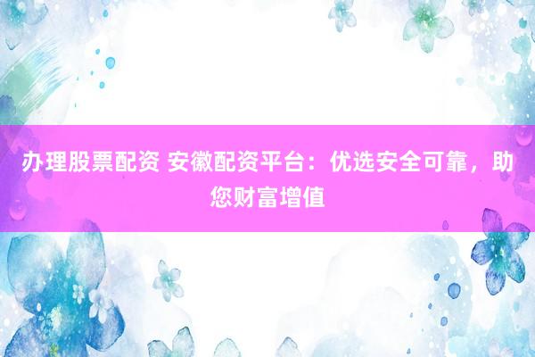 办理股票配资 安徽配资平台：优选安全可靠，助您财富增值