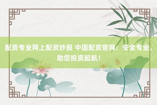 配资专业网上配资炒股 中国配资官网：安全专业，助您投资起航！
