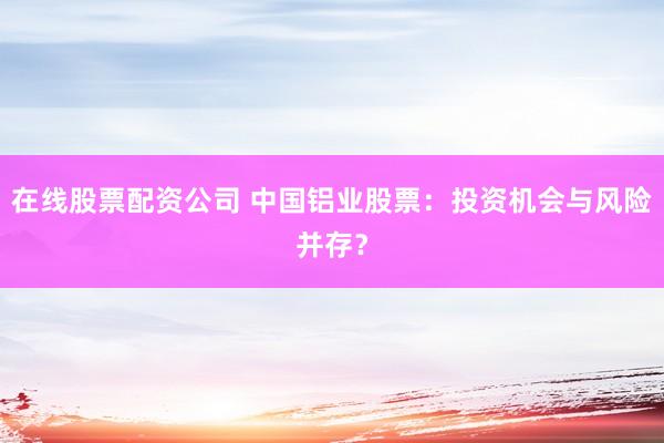 在线股票配资公司 中国铝业股票：投资机会与风险并存？