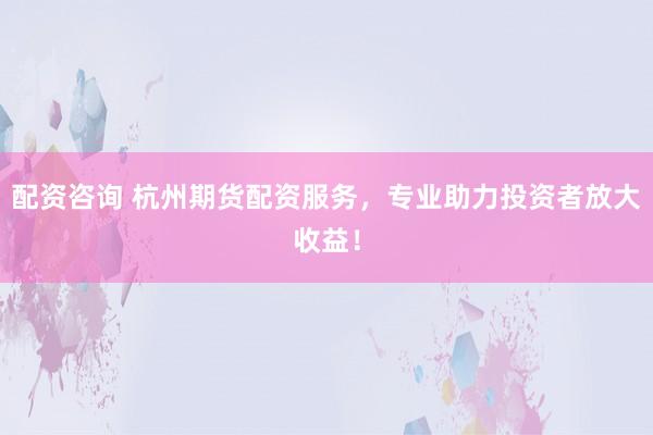 配资咨询 杭州期货配资服务，专业助力投资者放大收益！
