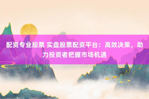 配资专业股票 实盘股票配资平台：高效决策，助力投资者把握市场机遇