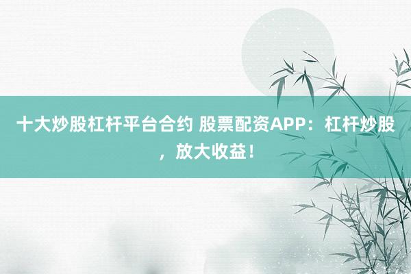 十大炒股杠杆平台合约 股票配资APP：杠杆炒股，放大收益！