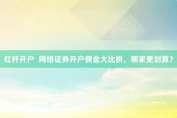 杠杆开户  网络证券开户佣金大比拼，哪家更划算？