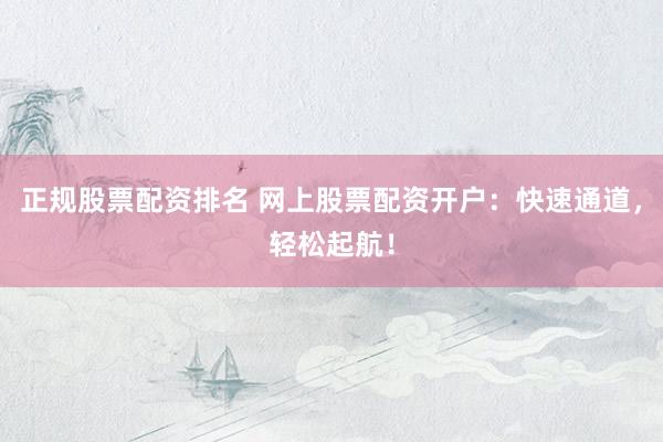 正规股票配资排名 网上股票配资开户：快速通道，轻松起航！