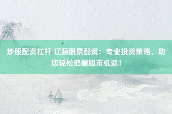炒股配资杠杆 辽源股票配资：专业投资策略，助您轻松把握股市机遇！