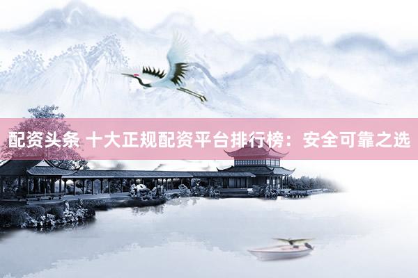 配资头条 十大正规配资平台排行榜：安全可靠之选