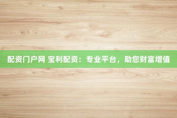 配资门户网 宝利配资：专业平台，助您财富增值