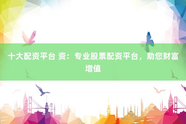 十大配资平台 资：专业股票配资平台，助您财富增值