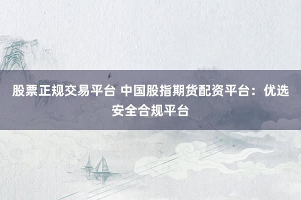 股票正规交易平台 中国股指期货配资平台：优选安全合规平台